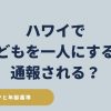 ハワイで子どもを一人にすると通報・逮捕される可能性を解説、車・ホテル・ビーチでの年齢基準を示す安全ガイド